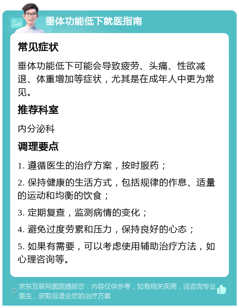 垂体功能低下就医指南 常见症状 垂体功能低下可能会导致疲劳、头痛、性欲减退、体重增加等症状，尤其是在成年人中更为常见。 推荐科室 内分泌科 调理要点 1. 遵循医生的治疗方案，按时服药； 2. 保持健康的生活方式，包括规律的作息、适量的运动和均衡的饮食； 3. 定期复查，监测病情的变化； 4. 避免过度劳累和压力，保持良好的心态； 5. 如果有需要，可以考虑使用辅助治疗方法，如心理咨询等。