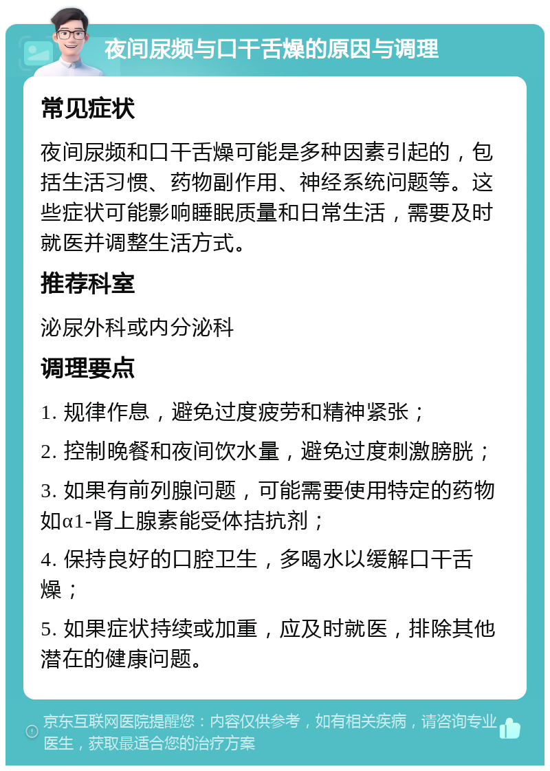 夜间尿频与口干舌燥的原因与调理 常见症状 夜间尿频和口干舌燥可能是多种因素引起的，包括生活习惯、药物副作用、神经系统问题等。这些症状可能影响睡眠质量和日常生活，需要及时就医并调整生活方式。 推荐科室 泌尿外科或内分泌科 调理要点 1. 规律作息，避免过度疲劳和精神紧张； 2. 控制晚餐和夜间饮水量，避免过度刺激膀胱； 3. 如果有前列腺问题，可能需要使用特定的药物如α1-肾上腺素能受体拮抗剂； 4. 保持良好的口腔卫生，多喝水以缓解口干舌燥； 5. 如果症状持续或加重，应及时就医，排除其他潜在的健康问题。