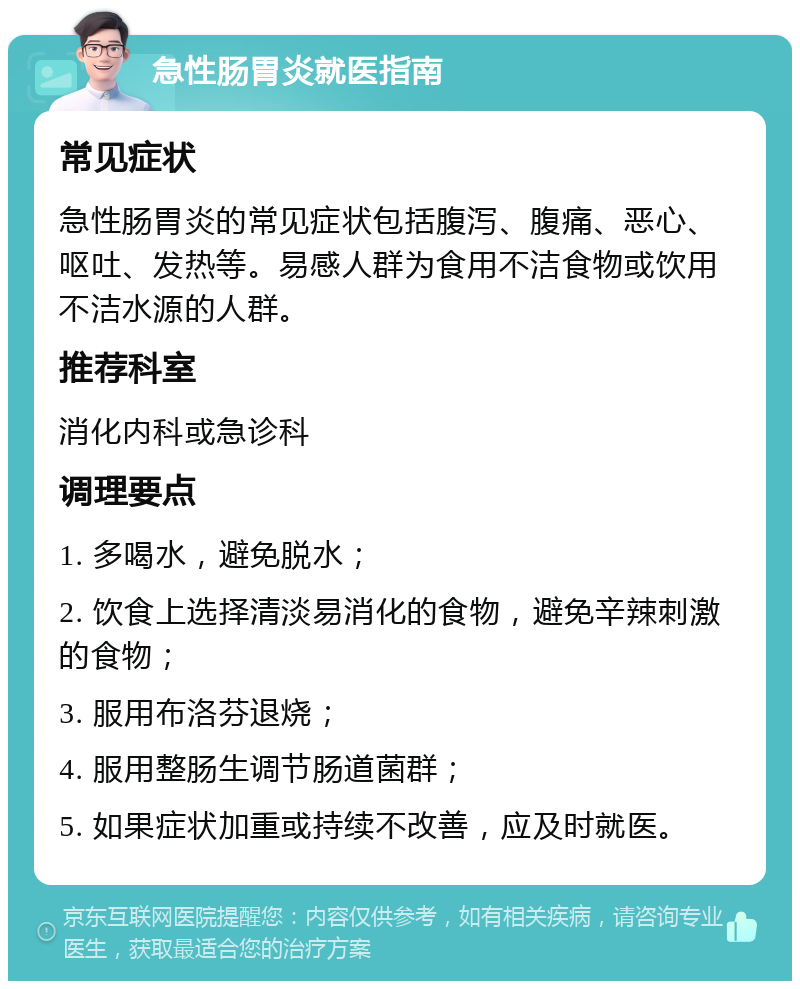 急性肠胃炎就医指南 常见症状 急性肠胃炎的常见症状包括腹泻、腹痛、恶心、呕吐、发热等。易感人群为食用不洁食物或饮用不洁水源的人群。 推荐科室 消化内科或急诊科 调理要点 1. 多喝水，避免脱水； 2. 饮食上选择清淡易消化的食物，避免辛辣刺激的食物； 3. 服用布洛芬退烧； 4. 服用整肠生调节肠道菌群； 5. 如果症状加重或持续不改善，应及时就医。