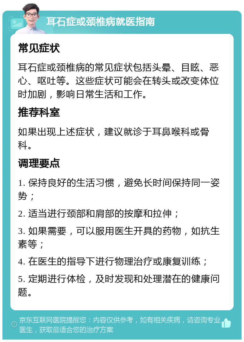 耳石症或颈椎病就医指南 常见症状 耳石症或颈椎病的常见症状包括头晕、目眩、恶心、呕吐等。这些症状可能会在转头或改变体位时加剧，影响日常生活和工作。 推荐科室 如果出现上述症状，建议就诊于耳鼻喉科或骨科。 调理要点 1. 保持良好的生活习惯，避免长时间保持同一姿势； 2. 适当进行颈部和肩部的按摩和拉伸； 3. 如果需要，可以服用医生开具的药物，如抗生素等； 4. 在医生的指导下进行物理治疗或康复训练； 5. 定期进行体检，及时发现和处理潜在的健康问题。