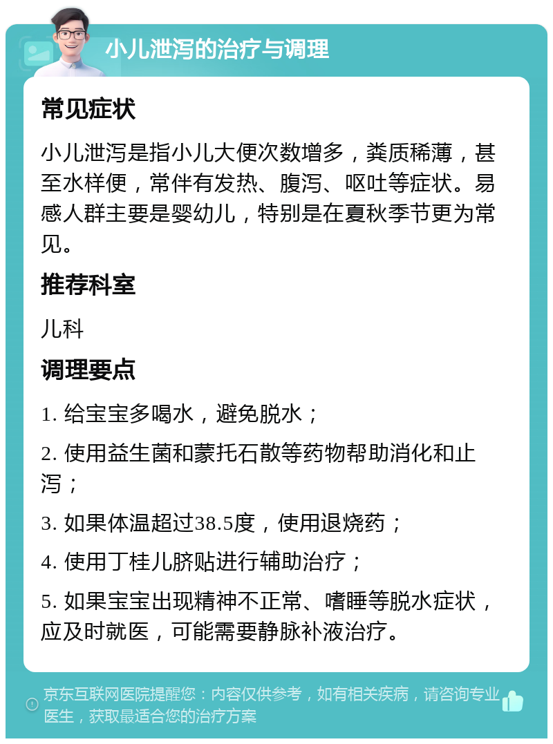 小儿泄泻的治疗与调理 常见症状 小儿泄泻是指小儿大便次数增多，粪质稀薄，甚至水样便，常伴有发热、腹泻、呕吐等症状。易感人群主要是婴幼儿，特别是在夏秋季节更为常见。 推荐科室 儿科 调理要点 1. 给宝宝多喝水，避免脱水； 2. 使用益生菌和蒙托石散等药物帮助消化和止泻； 3. 如果体温超过38.5度，使用退烧药； 4. 使用丁桂儿脐贴进行辅助治疗； 5. 如果宝宝出现精神不正常、嗜睡等脱水症状，应及时就医，可能需要静脉补液治疗。