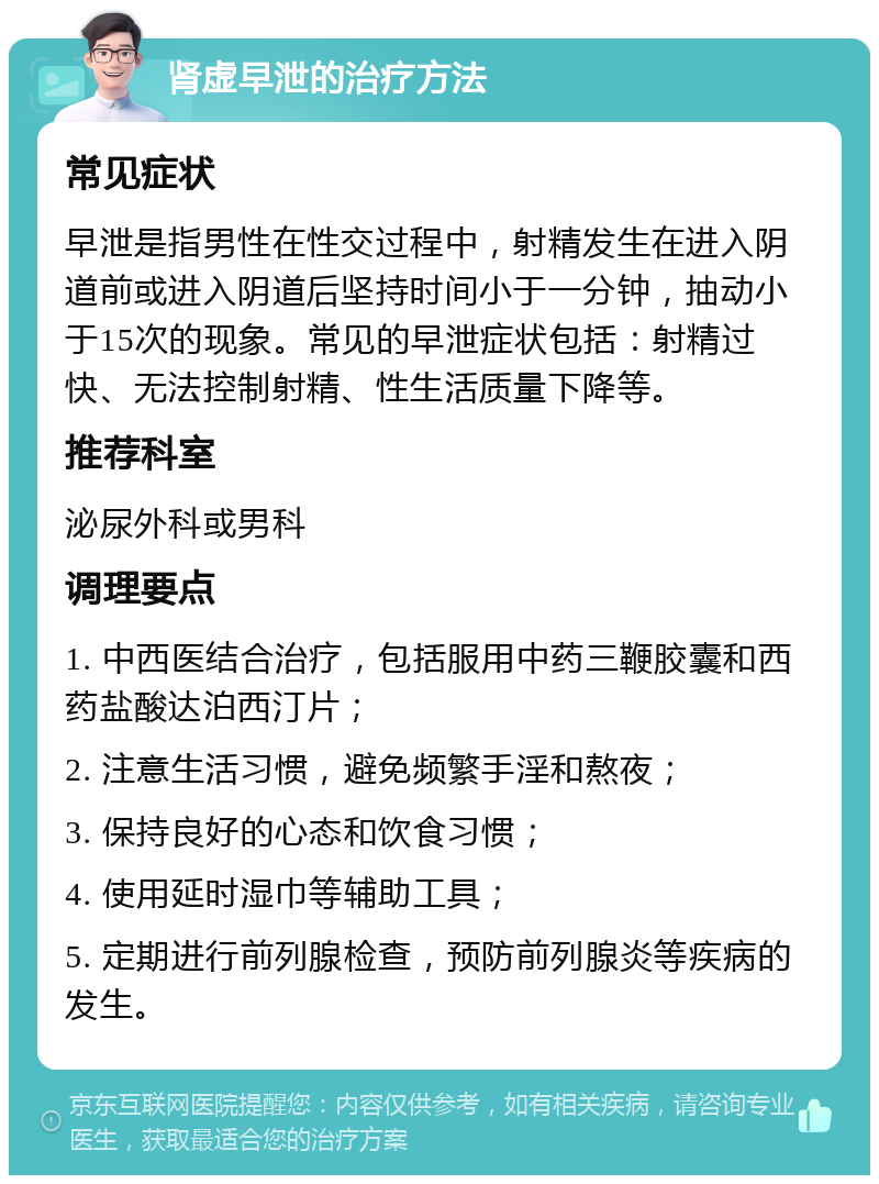 肾虚早泄的治疗方法 常见症状 早泄是指男性在性交过程中，射精发生在进入阴道前或进入阴道后坚持时间小于一分钟，抽动小于15次的现象。常见的早泄症状包括：射精过快、无法控制射精、性生活质量下降等。 推荐科室 泌尿外科或男科 调理要点 1. 中西医结合治疗，包括服用中药三鞭胶囊和西药盐酸达泊西汀片； 2. 注意生活习惯，避免频繁手淫和熬夜； 3. 保持良好的心态和饮食习惯； 4. 使用延时湿巾等辅助工具； 5. 定期进行前列腺检查，预防前列腺炎等疾病的发生。