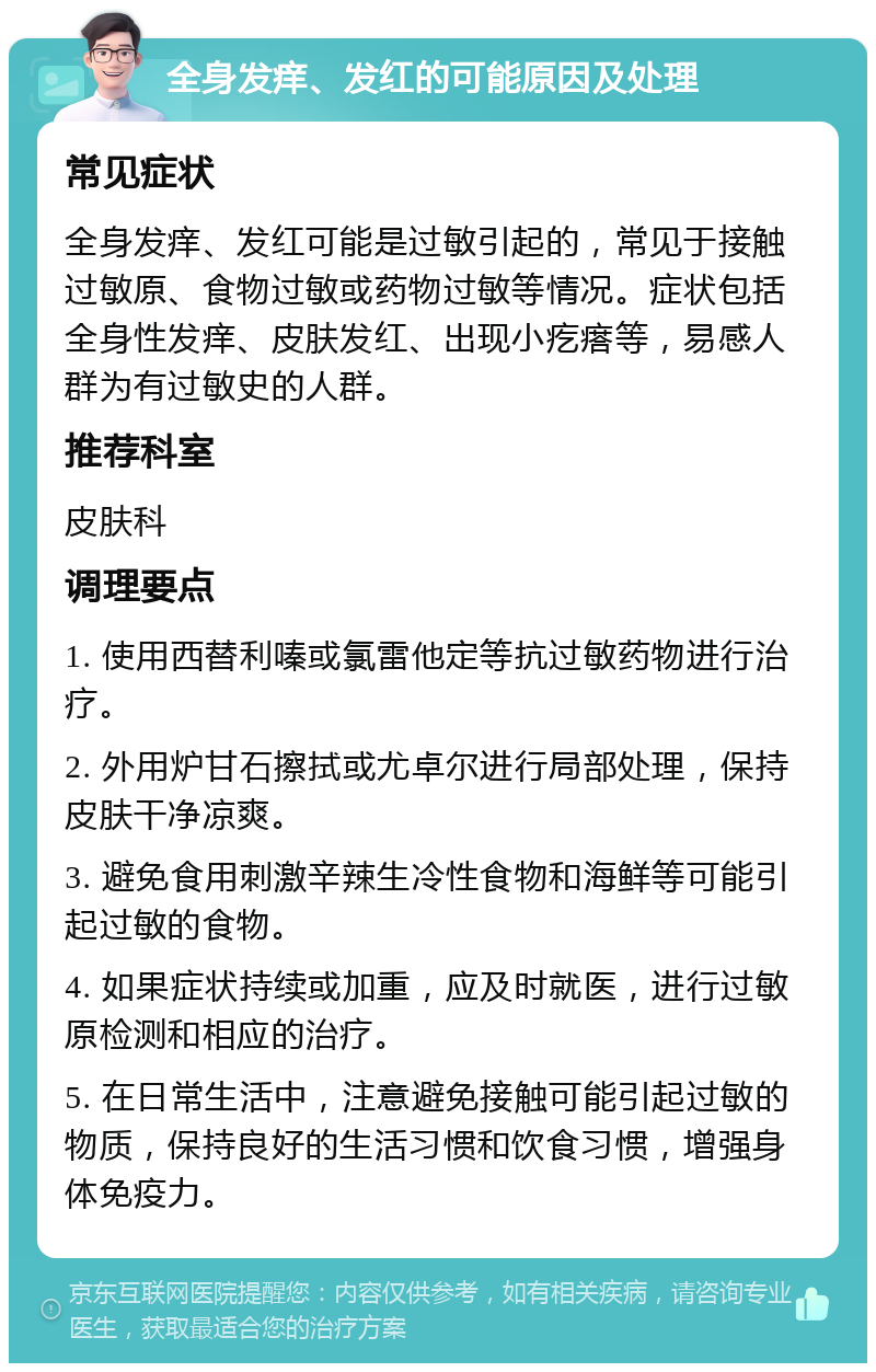 全身发痒、发红的可能原因及处理 常见症状 全身发痒、发红可能是过敏引起的，常见于接触过敏原、食物过敏或药物过敏等情况。症状包括全身性发痒、皮肤发红、出现小疙瘩等，易感人群为有过敏史的人群。 推荐科室 皮肤科 调理要点 1. 使用西替利嗪或氯雷他定等抗过敏药物进行治疗。 2. 外用炉甘石擦拭或尤卓尔进行局部处理，保持皮肤干净凉爽。 3. 避免食用刺激辛辣生冷性食物和海鲜等可能引起过敏的食物。 4. 如果症状持续或加重，应及时就医，进行过敏原检测和相应的治疗。 5. 在日常生活中，注意避免接触可能引起过敏的物质，保持良好的生活习惯和饮食习惯，增强身体免疫力。