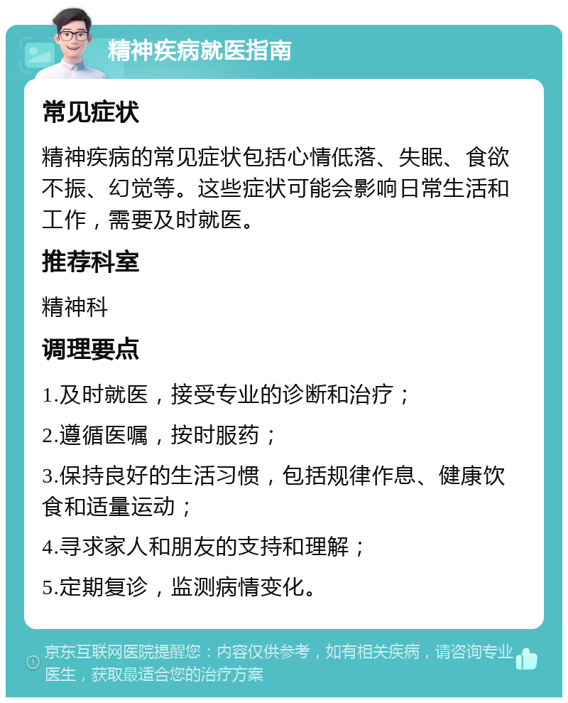 精神疾病就医指南 常见症状 精神疾病的常见症状包括心情低落、失眠、食欲不振、幻觉等。这些症状可能会影响日常生活和工作，需要及时就医。 推荐科室 精神科 调理要点 1.及时就医，接受专业的诊断和治疗； 2.遵循医嘱，按时服药； 3.保持良好的生活习惯，包括规律作息、健康饮食和适量运动； 4.寻求家人和朋友的支持和理解； 5.定期复诊，监测病情变化。