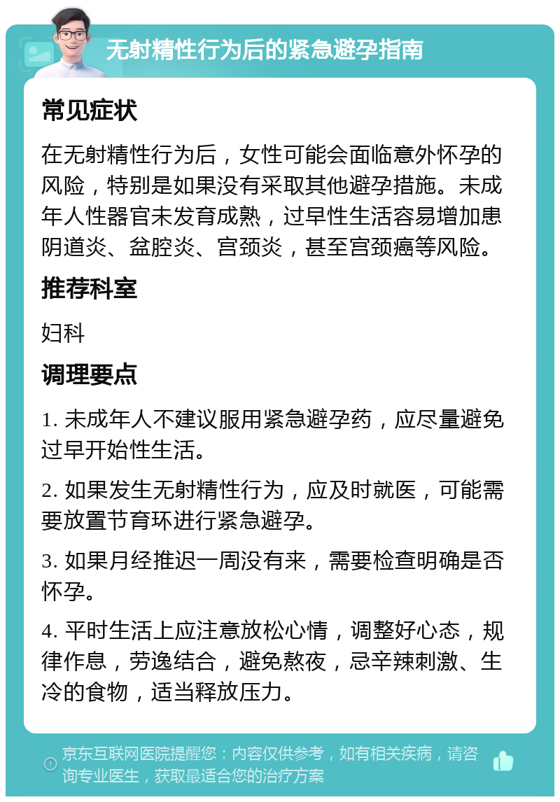 无射精性行为后的紧急避孕指南 常见症状 在无射精性行为后，女性可能会面临意外怀孕的风险，特别是如果没有采取其他避孕措施。未成年人性器官未发育成熟，过早性生活容易增加患阴道炎、盆腔炎、宫颈炎，甚至宫颈癌等风险。 推荐科室 妇科 调理要点 1. 未成年人不建议服用紧急避孕药，应尽量避免过早开始性生活。 2. 如果发生无射精性行为，应及时就医，可能需要放置节育环进行紧急避孕。 3. 如果月经推迟一周没有来，需要检查明确是否怀孕。 4. 平时生活上应注意放松心情，调整好心态，规律作息，劳逸结合，避免熬夜，忌辛辣刺激、生冷的食物，适当释放压力。