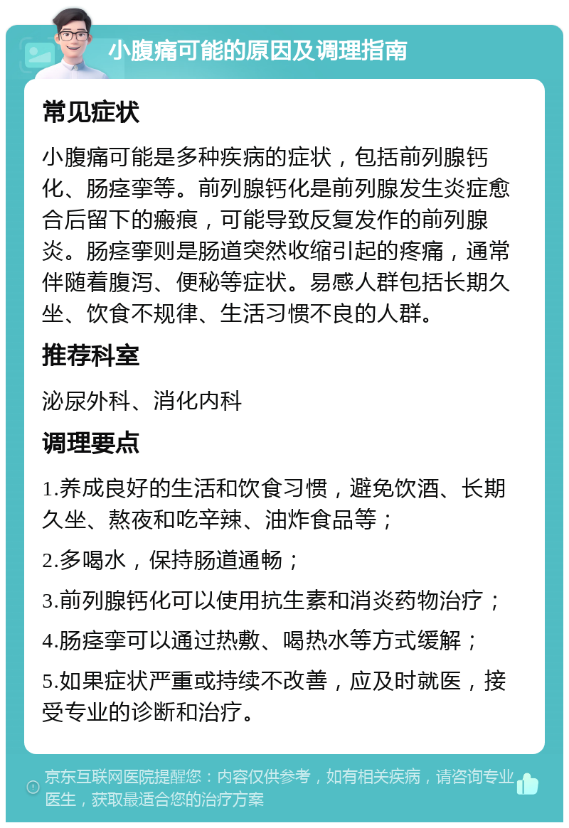 小腹痛可能的原因及调理指南 常见症状 小腹痛可能是多种疾病的症状，包括前列腺钙化、肠痉挛等。前列腺钙化是前列腺发生炎症愈合后留下的瘢痕，可能导致反复发作的前列腺炎。肠痉挛则是肠道突然收缩引起的疼痛，通常伴随着腹泻、便秘等症状。易感人群包括长期久坐、饮食不规律、生活习惯不良的人群。 推荐科室 泌尿外科、消化内科 调理要点 1.养成良好的生活和饮食习惯，避免饮酒、长期久坐、熬夜和吃辛辣、油炸食品等； 2.多喝水，保持肠道通畅； 3.前列腺钙化可以使用抗生素和消炎药物治疗； 4.肠痉挛可以通过热敷、喝热水等方式缓解； 5.如果症状严重或持续不改善，应及时就医，接受专业的诊断和治疗。