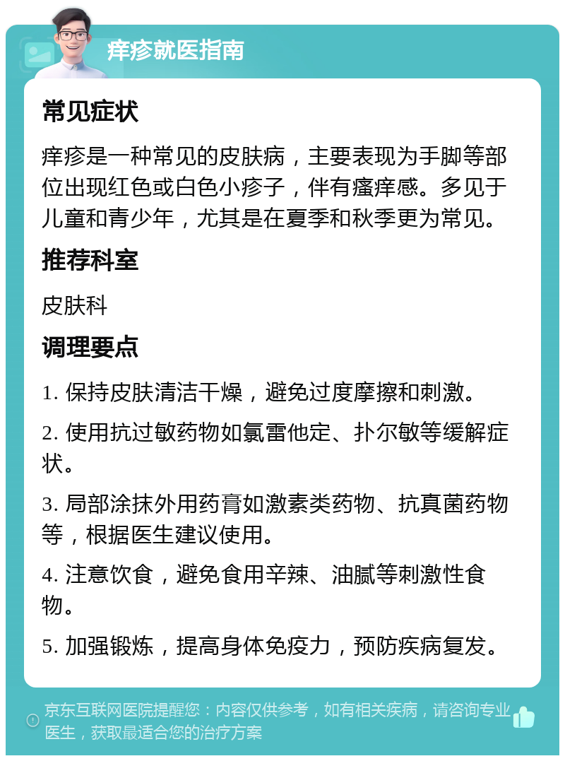 痒疹就医指南 常见症状 痒疹是一种常见的皮肤病，主要表现为手脚等部位出现红色或白色小疹子，伴有瘙痒感。多见于儿童和青少年，尤其是在夏季和秋季更为常见。 推荐科室 皮肤科 调理要点 1. 保持皮肤清洁干燥，避免过度摩擦和刺激。 2. 使用抗过敏药物如氯雷他定、扑尔敏等缓解症状。 3. 局部涂抹外用药膏如激素类药物、抗真菌药物等，根据医生建议使用。 4. 注意饮食，避免食用辛辣、油腻等刺激性食物。 5. 加强锻炼，提高身体免疫力，预防疾病复发。