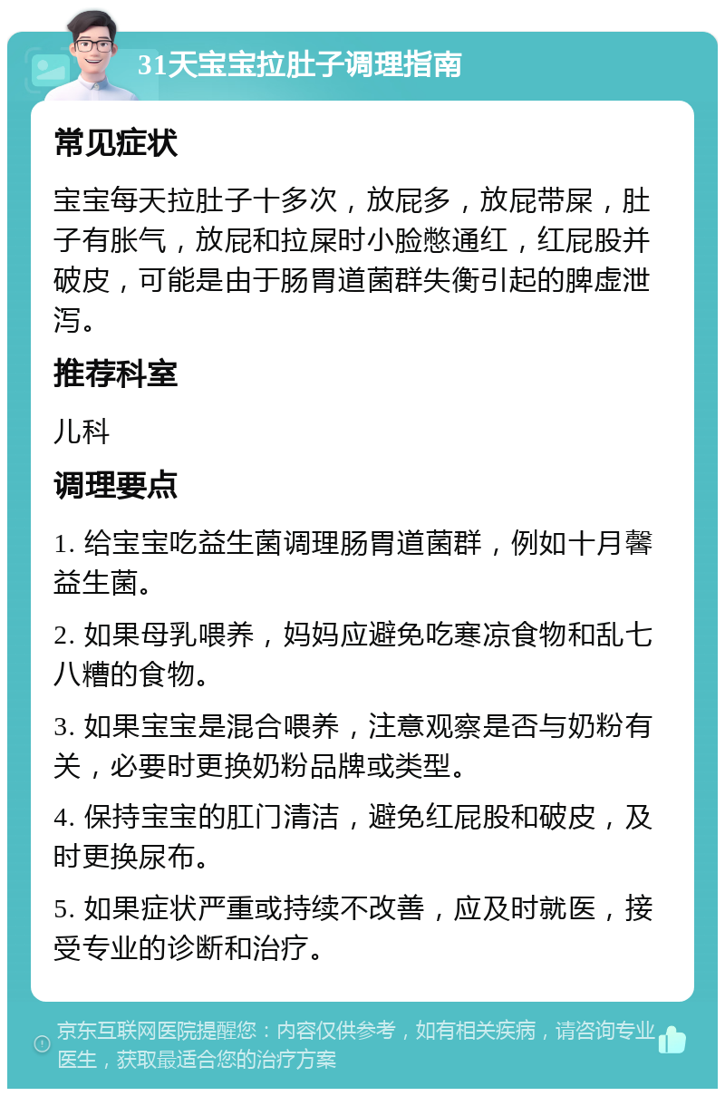 31天宝宝拉肚子调理指南 常见症状 宝宝每天拉肚子十多次，放屁多，放屁带屎，肚子有胀气，放屁和拉屎时小脸憋通红，红屁股并破皮，可能是由于肠胃道菌群失衡引起的脾虚泄泻。 推荐科室 儿科 调理要点 1. 给宝宝吃益生菌调理肠胃道菌群，例如十月馨益生菌。 2. 如果母乳喂养，妈妈应避免吃寒凉食物和乱七八糟的食物。 3. 如果宝宝是混合喂养，注意观察是否与奶粉有关，必要时更换奶粉品牌或类型。 4. 保持宝宝的肛门清洁，避免红屁股和破皮，及时更换尿布。 5. 如果症状严重或持续不改善，应及时就医，接受专业的诊断和治疗。