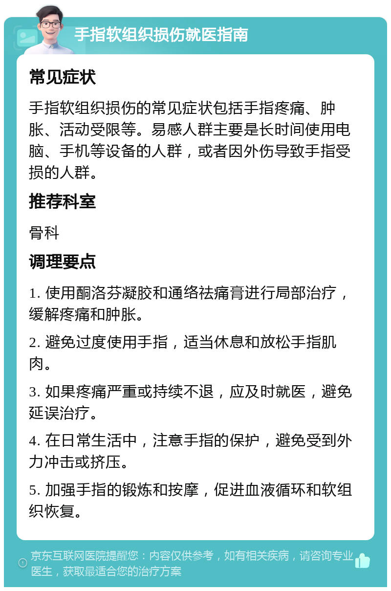 手指软组织损伤就医指南 常见症状 手指软组织损伤的常见症状包括手指疼痛、肿胀、活动受限等。易感人群主要是长时间使用电脑、手机等设备的人群，或者因外伤导致手指受损的人群。 推荐科室 骨科 调理要点 1. 使用酮洛芬凝胶和通络祛痛膏进行局部治疗，缓解疼痛和肿胀。 2. 避免过度使用手指，适当休息和放松手指肌肉。 3. 如果疼痛严重或持续不退，应及时就医，避免延误治疗。 4. 在日常生活中，注意手指的保护，避免受到外力冲击或挤压。 5. 加强手指的锻炼和按摩，促进血液循环和软组织恢复。