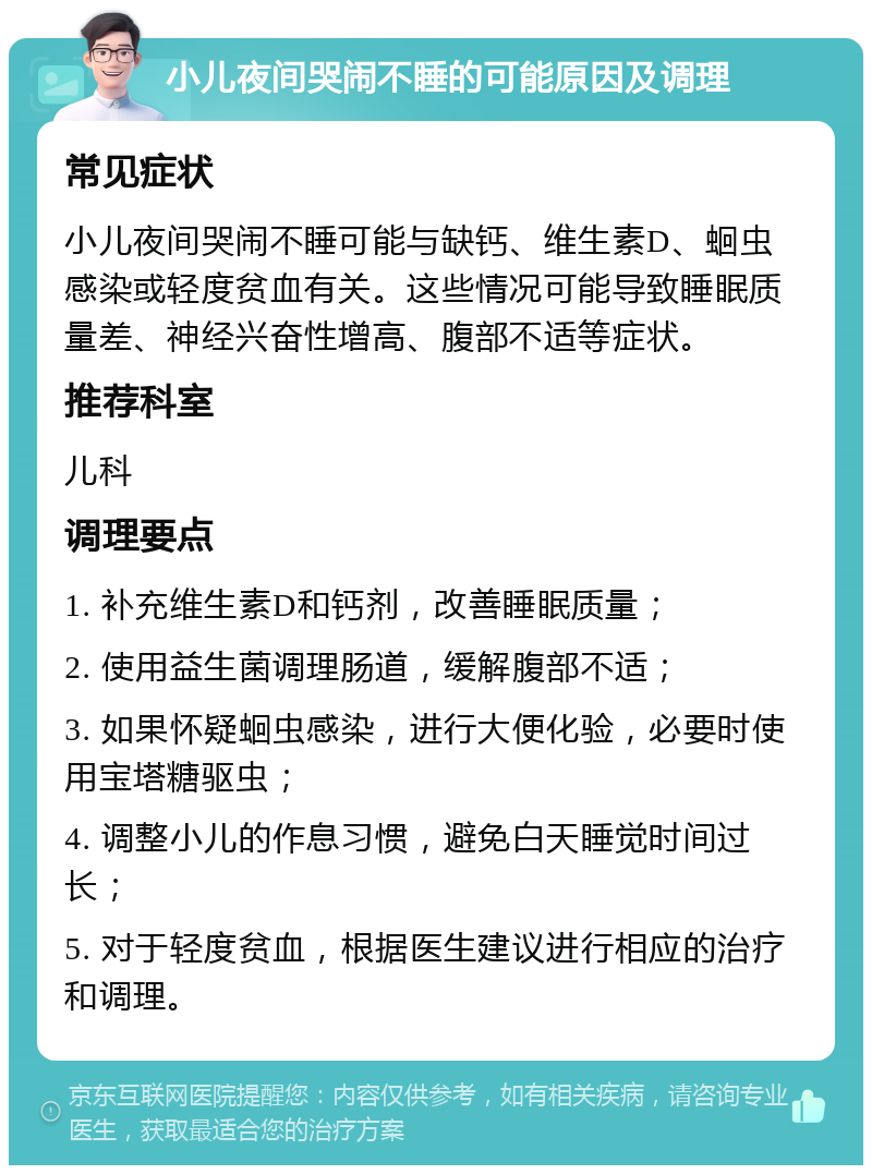 小儿夜间哭闹不睡的可能原因及调理 常见症状 小儿夜间哭闹不睡可能与缺钙、维生素D、蛔虫感染或轻度贫血有关。这些情况可能导致睡眠质量差、神经兴奋性增高、腹部不适等症状。 推荐科室 儿科 调理要点 1. 补充维生素D和钙剂，改善睡眠质量； 2. 使用益生菌调理肠道，缓解腹部不适； 3. 如果怀疑蛔虫感染，进行大便化验，必要时使用宝塔糖驱虫； 4. 调整小儿的作息习惯，避免白天睡觉时间过长； 5. 对于轻度贫血，根据医生建议进行相应的治疗和调理。