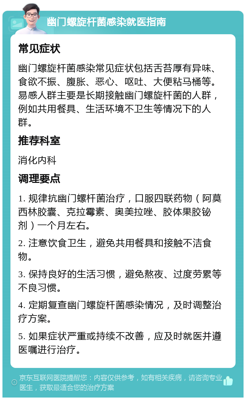 幽门螺旋杆菌感染就医指南 常见症状 幽门螺旋杆菌感染常见症状包括舌苔厚有异味、食欲不振、腹胀、恶心、呕吐、大便粘马桶等。易感人群主要是长期接触幽门螺旋杆菌的人群，例如共用餐具、生活环境不卫生等情况下的人群。 推荐科室 消化内科 调理要点 1. 规律抗幽门螺杆菌治疗，口服四联药物（阿莫西林胶囊、克拉霉素、奥美拉唑、胶体果胶铋剂）一个月左右。 2. 注意饮食卫生，避免共用餐具和接触不洁食物。 3. 保持良好的生活习惯，避免熬夜、过度劳累等不良习惯。 4. 定期复查幽门螺旋杆菌感染情况，及时调整治疗方案。 5. 如果症状严重或持续不改善，应及时就医并遵医嘱进行治疗。