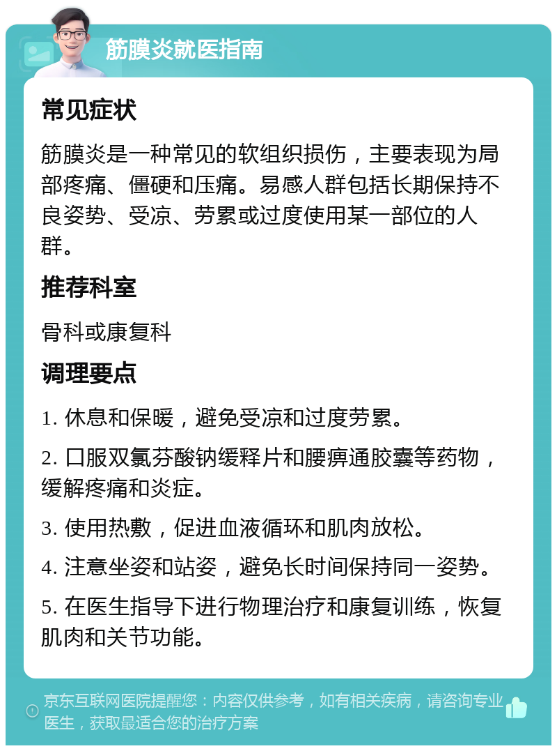 筋膜炎就医指南 常见症状 筋膜炎是一种常见的软组织损伤，主要表现为局部疼痛、僵硬和压痛。易感人群包括长期保持不良姿势、受凉、劳累或过度使用某一部位的人群。 推荐科室 骨科或康复科 调理要点 1. 休息和保暖，避免受凉和过度劳累。 2. 口服双氯芬酸钠缓释片和腰痹通胶囊等药物，缓解疼痛和炎症。 3. 使用热敷，促进血液循环和肌肉放松。 4. 注意坐姿和站姿，避免长时间保持同一姿势。 5. 在医生指导下进行物理治疗和康复训练，恢复肌肉和关节功能。