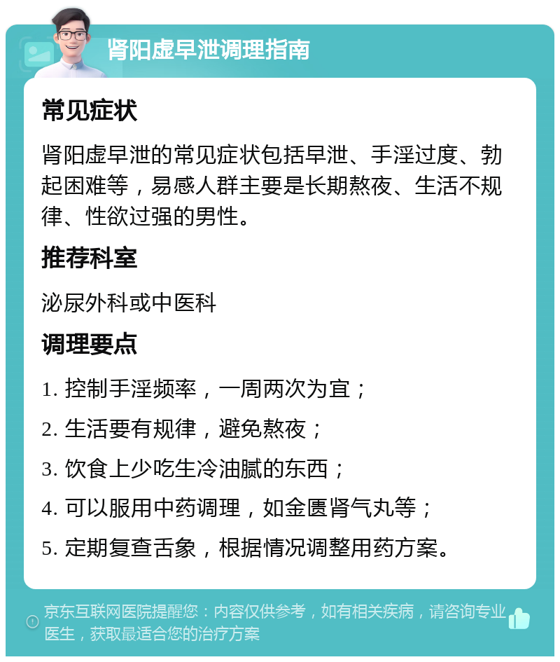 肾阳虚早泄调理指南 常见症状 肾阳虚早泄的常见症状包括早泄、手淫过度、勃起困难等，易感人群主要是长期熬夜、生活不规律、性欲过强的男性。 推荐科室 泌尿外科或中医科 调理要点 1. 控制手淫频率，一周两次为宜； 2. 生活要有规律，避免熬夜； 3. 饮食上少吃生冷油腻的东西； 4. 可以服用中药调理，如金匮肾气丸等； 5. 定期复查舌象，根据情况调整用药方案。