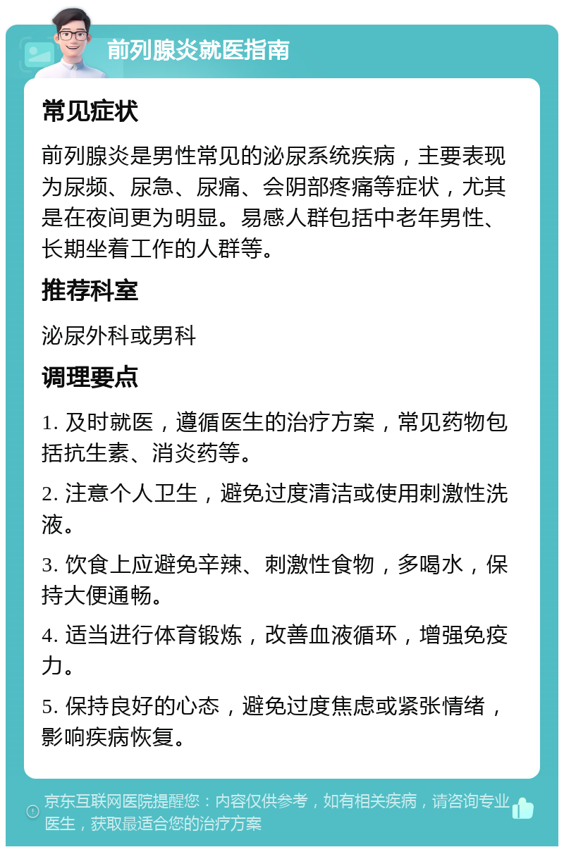 前列腺炎就医指南 常见症状 前列腺炎是男性常见的泌尿系统疾病，主要表现为尿频、尿急、尿痛、会阴部疼痛等症状，尤其是在夜间更为明显。易感人群包括中老年男性、长期坐着工作的人群等。 推荐科室 泌尿外科或男科 调理要点 1. 及时就医，遵循医生的治疗方案，常见药物包括抗生素、消炎药等。 2. 注意个人卫生，避免过度清洁或使用刺激性洗液。 3. 饮食上应避免辛辣、刺激性食物，多喝水，保持大便通畅。 4. 适当进行体育锻炼，改善血液循环，增强免疫力。 5. 保持良好的心态，避免过度焦虑或紧张情绪，影响疾病恢复。