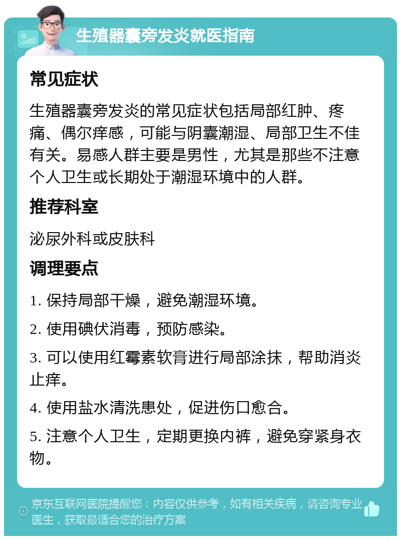 生殖器囊旁发炎就医指南 常见症状 生殖器囊旁发炎的常见症状包括局部红肿、疼痛、偶尔痒感，可能与阴囊潮湿、局部卫生不佳有关。易感人群主要是男性，尤其是那些不注意个人卫生或长期处于潮湿环境中的人群。 推荐科室 泌尿外科或皮肤科 调理要点 1. 保持局部干燥，避免潮湿环境。 2. 使用碘伏消毒，预防感染。 3. 可以使用红霉素软膏进行局部涂抹，帮助消炎止痒。 4. 使用盐水清洗患处，促进伤口愈合。 5. 注意个人卫生，定期更换内裤，避免穿紧身衣物。