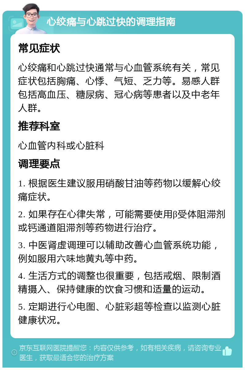 心绞痛与心跳过快的调理指南 常见症状 心绞痛和心跳过快通常与心血管系统有关，常见症状包括胸痛、心悸、气短、乏力等。易感人群包括高血压、糖尿病、冠心病等患者以及中老年人群。 推荐科室 心血管内科或心脏科 调理要点 1. 根据医生建议服用硝酸甘油等药物以缓解心绞痛症状。 2. 如果存在心律失常，可能需要使用β受体阻滞剂或钙通道阻滞剂等药物进行治疗。 3. 中医肾虚调理可以辅助改善心血管系统功能，例如服用六味地黄丸等中药。 4. 生活方式的调整也很重要，包括戒烟、限制酒精摄入、保持健康的饮食习惯和适量的运动。 5. 定期进行心电图、心脏彩超等检查以监测心脏健康状况。