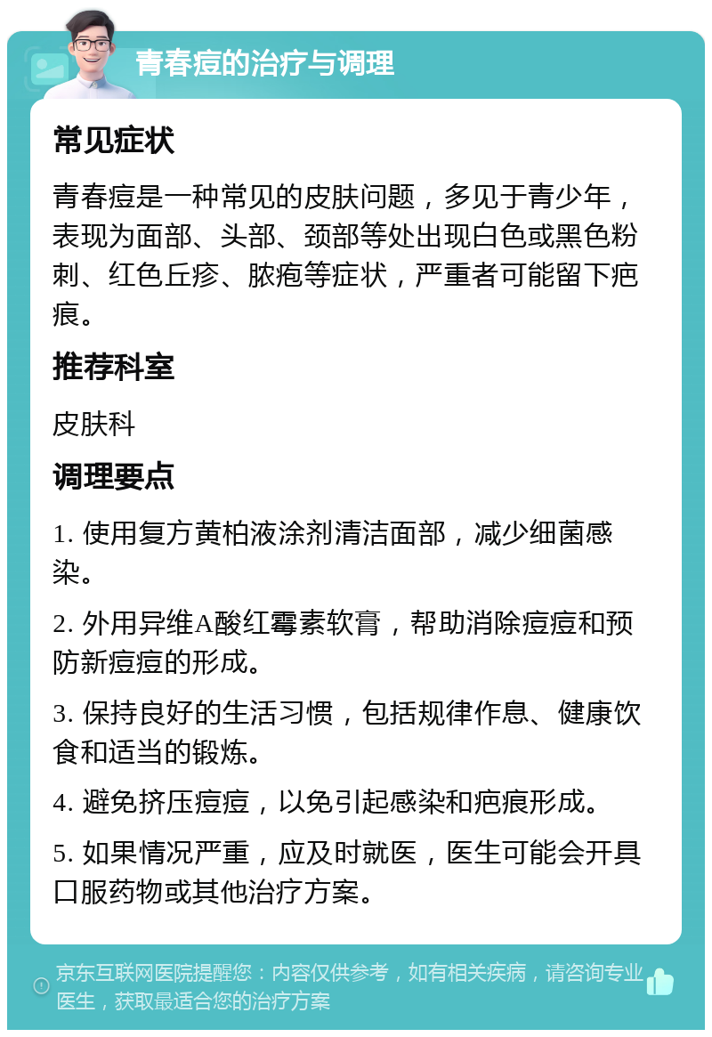 青春痘的治疗与调理 常见症状 青春痘是一种常见的皮肤问题，多见于青少年，表现为面部、头部、颈部等处出现白色或黑色粉刺、红色丘疹、脓疱等症状，严重者可能留下疤痕。 推荐科室 皮肤科 调理要点 1. 使用复方黄柏液涂剂清洁面部，减少细菌感染。 2. 外用异维A酸红霉素软膏，帮助消除痘痘和预防新痘痘的形成。 3. 保持良好的生活习惯，包括规律作息、健康饮食和适当的锻炼。 4. 避免挤压痘痘，以免引起感染和疤痕形成。 5. 如果情况严重，应及时就医，医生可能会开具口服药物或其他治疗方案。