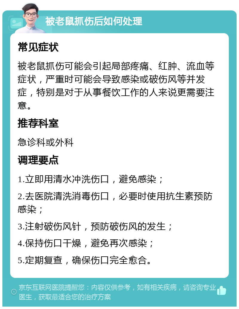 被老鼠抓伤后如何处理 常见症状 被老鼠抓伤可能会引起局部疼痛、红肿、流血等症状，严重时可能会导致感染或破伤风等并发症，特别是对于从事餐饮工作的人来说更需要注意。 推荐科室 急诊科或外科 调理要点 1.立即用清水冲洗伤口，避免感染； 2.去医院清洗消毒伤口，必要时使用抗生素预防感染； 3.注射破伤风针，预防破伤风的发生； 4.保持伤口干燥，避免再次感染； 5.定期复查，确保伤口完全愈合。