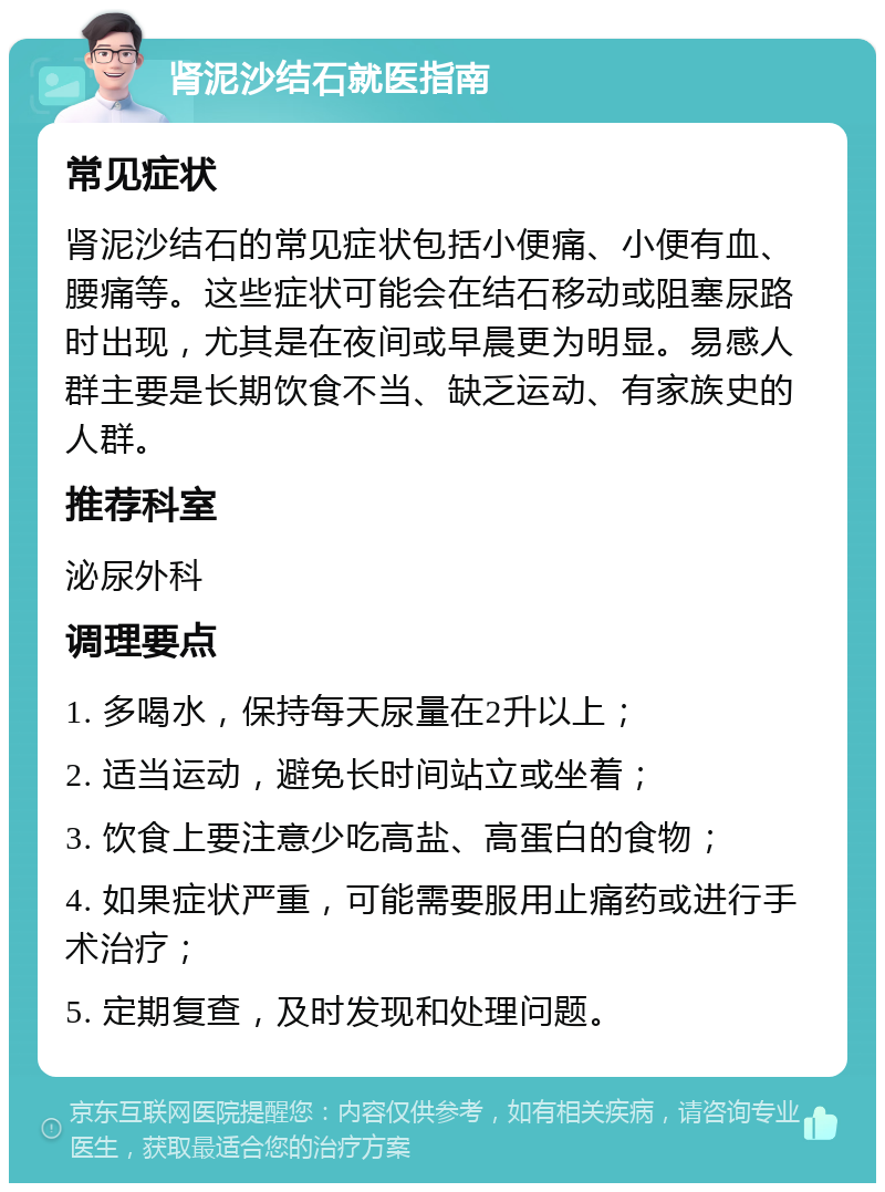 肾泥沙结石就医指南 常见症状 肾泥沙结石的常见症状包括小便痛、小便有血、腰痛等。这些症状可能会在结石移动或阻塞尿路时出现，尤其是在夜间或早晨更为明显。易感人群主要是长期饮食不当、缺乏运动、有家族史的人群。 推荐科室 泌尿外科 调理要点 1. 多喝水，保持每天尿量在2升以上； 2. 适当运动，避免长时间站立或坐着； 3. 饮食上要注意少吃高盐、高蛋白的食物； 4. 如果症状严重，可能需要服用止痛药或进行手术治疗； 5. 定期复查，及时发现和处理问题。