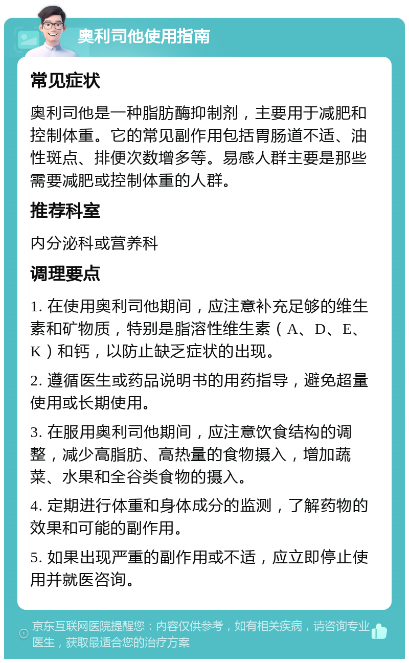 奥利司他使用指南 常见症状 奥利司他是一种脂肪酶抑制剂，主要用于减肥和控制体重。它的常见副作用包括胃肠道不适、油性斑点、排便次数增多等。易感人群主要是那些需要减肥或控制体重的人群。 推荐科室 内分泌科或营养科 调理要点 1. 在使用奥利司他期间，应注意补充足够的维生素和矿物质，特别是脂溶性维生素（A、D、E、K）和钙，以防止缺乏症状的出现。 2. 遵循医生或药品说明书的用药指导，避免超量使用或长期使用。 3. 在服用奥利司他期间，应注意饮食结构的调整，减少高脂肪、高热量的食物摄入，增加蔬菜、水果和全谷类食物的摄入。 4. 定期进行体重和身体成分的监测，了解药物的效果和可能的副作用。 5. 如果出现严重的副作用或不适，应立即停止使用并就医咨询。