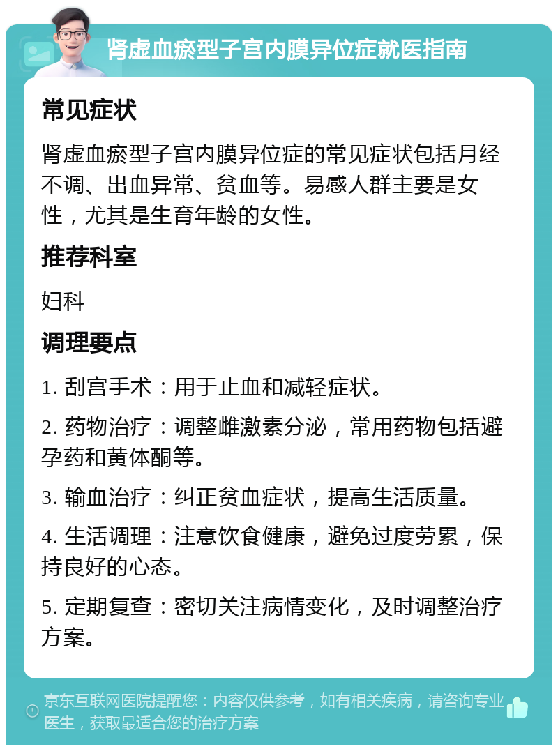 肾虚血瘀型子宫内膜异位症就医指南 常见症状 肾虚血瘀型子宫内膜异位症的常见症状包括月经不调、出血异常、贫血等。易感人群主要是女性，尤其是生育年龄的女性。 推荐科室 妇科 调理要点 1. 刮宫手术：用于止血和减轻症状。 2. 药物治疗：调整雌激素分泌，常用药物包括避孕药和黄体酮等。 3. 输血治疗：纠正贫血症状，提高生活质量。 4. 生活调理：注意饮食健康，避免过度劳累，保持良好的心态。 5. 定期复查：密切关注病情变化，及时调整治疗方案。