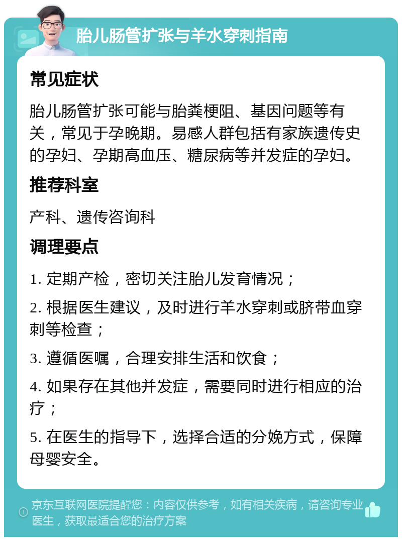 胎儿肠管扩张与羊水穿刺指南 常见症状 胎儿肠管扩张可能与胎粪梗阻、基因问题等有关，常见于孕晚期。易感人群包括有家族遗传史的孕妇、孕期高血压、糖尿病等并发症的孕妇。 推荐科室 产科、遗传咨询科 调理要点 1. 定期产检，密切关注胎儿发育情况； 2. 根据医生建议，及时进行羊水穿刺或脐带血穿刺等检查； 3. 遵循医嘱，合理安排生活和饮食； 4. 如果存在其他并发症，需要同时进行相应的治疗； 5. 在医生的指导下，选择合适的分娩方式，保障母婴安全。