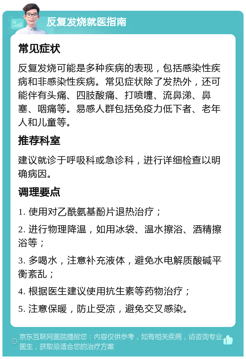 反复发烧就医指南 常见症状 反复发烧可能是多种疾病的表现，包括感染性疾病和非感染性疾病。常见症状除了发热外，还可能伴有头痛、四肢酸痛、打喷嚏、流鼻涕、鼻塞、咽痛等。易感人群包括免疫力低下者、老年人和儿童等。 推荐科室 建议就诊于呼吸科或急诊科，进行详细检查以明确病因。 调理要点 1. 使用对乙酰氨基酚片退热治疗； 2. 进行物理降温，如用冰袋、温水擦浴、酒精擦浴等； 3. 多喝水，注意补充液体，避免水电解质酸碱平衡紊乱； 4. 根据医生建议使用抗生素等药物治疗； 5. 注意保暖，防止受凉，避免交叉感染。