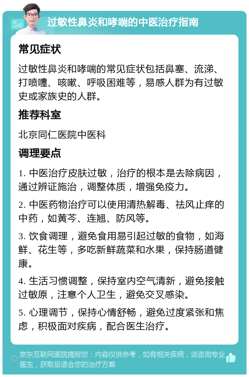 过敏性鼻炎和哮喘的中医治疗指南 常见症状 过敏性鼻炎和哮喘的常见症状包括鼻塞、流涕、打喷嚏、咳嗽、呼吸困难等，易感人群为有过敏史或家族史的人群。 推荐科室 北京同仁医院中医科 调理要点 1. 中医治疗皮肤过敏，治疗的根本是去除病因，通过辨证施治，调整体质，增强免疫力。 2. 中医药物治疗可以使用清热解毒、祛风止痒的中药，如黄芩、连翘、防风等。 3. 饮食调理，避免食用易引起过敏的食物，如海鲜、花生等，多吃新鲜蔬菜和水果，保持肠道健康。 4. 生活习惯调整，保持室内空气清新，避免接触过敏原，注意个人卫生，避免交叉感染。 5. 心理调节，保持心情舒畅，避免过度紧张和焦虑，积极面对疾病，配合医生治疗。