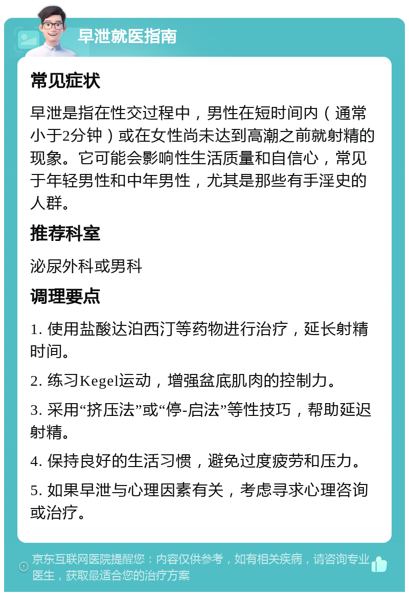 早泄就医指南 常见症状 早泄是指在性交过程中，男性在短时间内（通常小于2分钟）或在女性尚未达到高潮之前就射精的现象。它可能会影响性生活质量和自信心，常见于年轻男性和中年男性，尤其是那些有手淫史的人群。 推荐科室 泌尿外科或男科 调理要点 1. 使用盐酸达泊西汀等药物进行治疗，延长射精时间。 2. 练习Kegel运动，增强盆底肌肉的控制力。 3. 采用“挤压法”或“停-启法”等性技巧，帮助延迟射精。 4. 保持良好的生活习惯，避免过度疲劳和压力。 5. 如果早泄与心理因素有关，考虑寻求心理咨询或治疗。