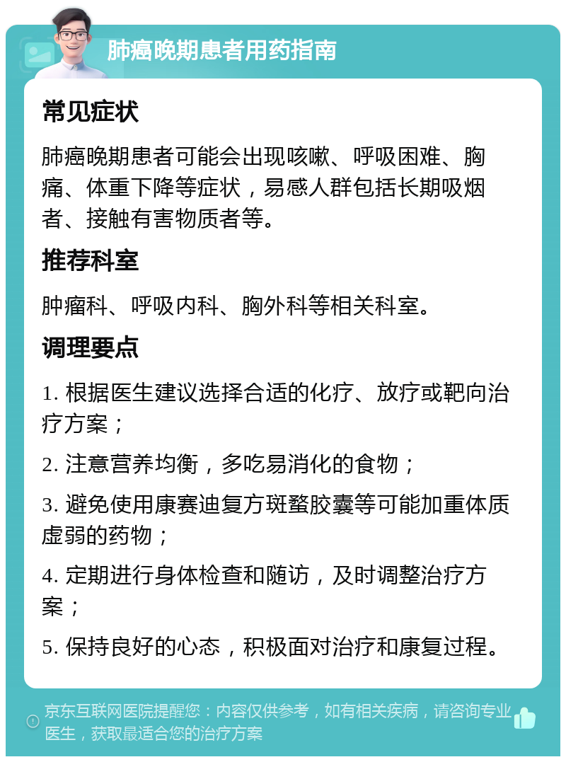 肺癌晚期患者用药指南 常见症状 肺癌晚期患者可能会出现咳嗽、呼吸困难、胸痛、体重下降等症状，易感人群包括长期吸烟者、接触有害物质者等。 推荐科室 肿瘤科、呼吸内科、胸外科等相关科室。 调理要点 1. 根据医生建议选择合适的化疗、放疗或靶向治疗方案； 2. 注意营养均衡，多吃易消化的食物； 3. 避免使用康赛迪复方斑蝥胶囊等可能加重体质虚弱的药物； 4. 定期进行身体检查和随访，及时调整治疗方案； 5. 保持良好的心态，积极面对治疗和康复过程。