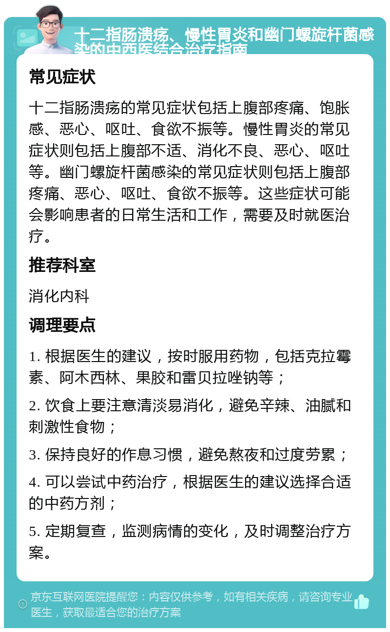 十二指肠溃疡、慢性胃炎和幽门螺旋杆菌感染的中西医结合治疗指南 常见症状 十二指肠溃疡的常见症状包括上腹部疼痛、饱胀感、恶心、呕吐、食欲不振等。慢性胃炎的常见症状则包括上腹部不适、消化不良、恶心、呕吐等。幽门螺旋杆菌感染的常见症状则包括上腹部疼痛、恶心、呕吐、食欲不振等。这些症状可能会影响患者的日常生活和工作，需要及时就医治疗。 推荐科室 消化内科 调理要点 1. 根据医生的建议，按时服用药物，包括克拉霉素、阿木西林、果胶和雷贝拉唑钠等； 2. 饮食上要注意清淡易消化，避免辛辣、油腻和刺激性食物； 3. 保持良好的作息习惯，避免熬夜和过度劳累； 4. 可以尝试中药治疗，根据医生的建议选择合适的中药方剂； 5. 定期复查，监测病情的变化，及时调整治疗方案。