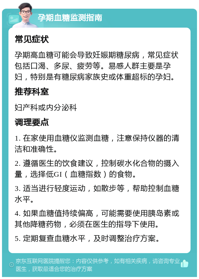 孕期血糖监测指南 常见症状 孕期高血糖可能会导致妊娠期糖尿病，常见症状包括口渴、多尿、疲劳等。易感人群主要是孕妇，特别是有糖尿病家族史或体重超标的孕妇。 推荐科室 妇产科或内分泌科 调理要点 1. 在家使用血糖仪监测血糖，注意保持仪器的清洁和准确性。 2. 遵循医生的饮食建议，控制碳水化合物的摄入量，选择低GI（血糖指数）的食物。 3. 适当进行轻度运动，如散步等，帮助控制血糖水平。 4. 如果血糖值持续偏高，可能需要使用胰岛素或其他降糖药物，必须在医生的指导下使用。 5. 定期复查血糖水平，及时调整治疗方案。