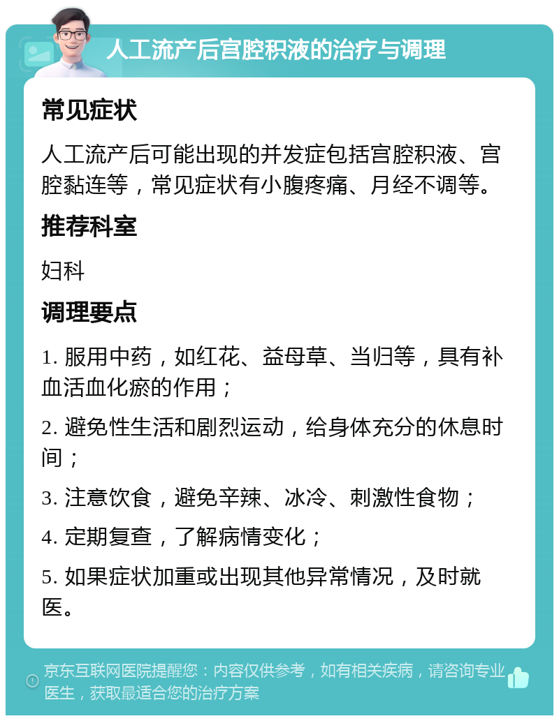 人工流产后宫腔积液的治疗与调理 常见症状 人工流产后可能出现的并发症包括宫腔积液、宫腔黏连等，常见症状有小腹疼痛、月经不调等。 推荐科室 妇科 调理要点 1. 服用中药，如红花、益母草、当归等，具有补血活血化瘀的作用； 2. 避免性生活和剧烈运动，给身体充分的休息时间； 3. 注意饮食，避免辛辣、冰冷、刺激性食物； 4. 定期复查，了解病情变化； 5. 如果症状加重或出现其他异常情况，及时就医。