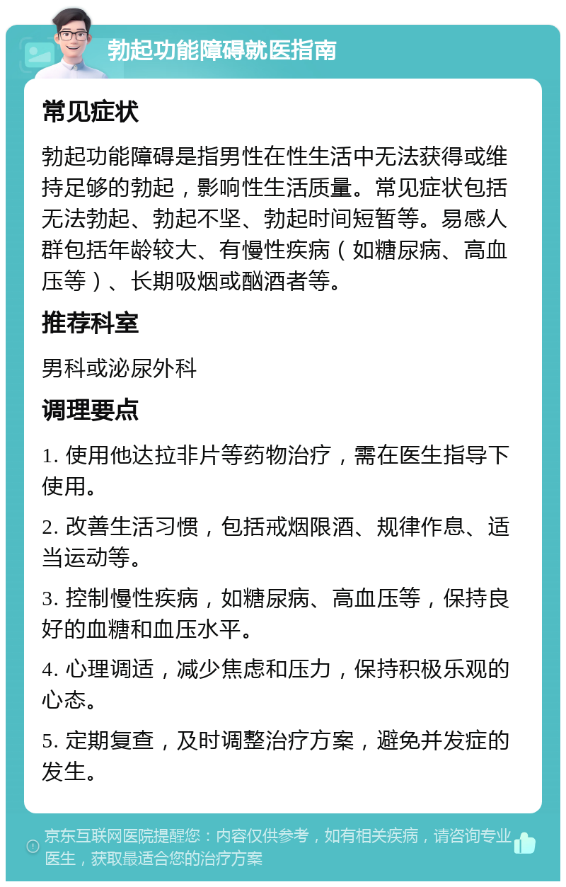 勃起功能障碍就医指南 常见症状 勃起功能障碍是指男性在性生活中无法获得或维持足够的勃起，影响性生活质量。常见症状包括无法勃起、勃起不坚、勃起时间短暂等。易感人群包括年龄较大、有慢性疾病（如糖尿病、高血压等）、长期吸烟或酗酒者等。 推荐科室 男科或泌尿外科 调理要点 1. 使用他达拉非片等药物治疗，需在医生指导下使用。 2. 改善生活习惯，包括戒烟限酒、规律作息、适当运动等。 3. 控制慢性疾病，如糖尿病、高血压等，保持良好的血糖和血压水平。 4. 心理调适，减少焦虑和压力，保持积极乐观的心态。 5. 定期复查，及时调整治疗方案，避免并发症的发生。