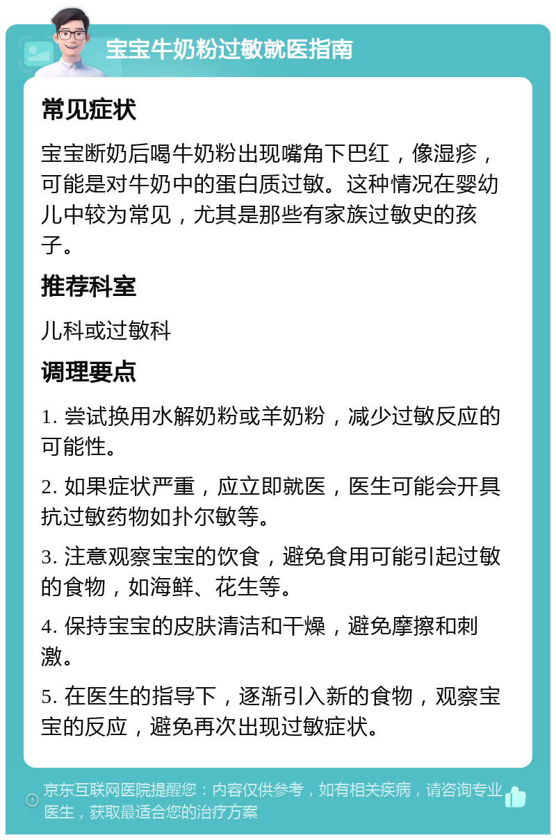 宝宝牛奶粉过敏就医指南 常见症状 宝宝断奶后喝牛奶粉出现嘴角下巴红，像湿疹，可能是对牛奶中的蛋白质过敏。这种情况在婴幼儿中较为常见，尤其是那些有家族过敏史的孩子。 推荐科室 儿科或过敏科 调理要点 1. 尝试换用水解奶粉或羊奶粉，减少过敏反应的可能性。 2. 如果症状严重，应立即就医，医生可能会开具抗过敏药物如扑尔敏等。 3. 注意观察宝宝的饮食，避免食用可能引起过敏的食物，如海鲜、花生等。 4. 保持宝宝的皮肤清洁和干燥，避免摩擦和刺激。 5. 在医生的指导下，逐渐引入新的食物，观察宝宝的反应，避免再次出现过敏症状。