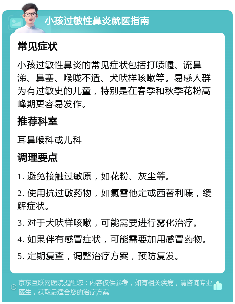 小孩过敏性鼻炎就医指南 常见症状 小孩过敏性鼻炎的常见症状包括打喷嚏、流鼻涕、鼻塞、喉咙不适、犬吠样咳嗽等。易感人群为有过敏史的儿童，特别是在春季和秋季花粉高峰期更容易发作。 推荐科室 耳鼻喉科或儿科 调理要点 1. 避免接触过敏原，如花粉、灰尘等。 2. 使用抗过敏药物，如氯雷他定或西替利嗪，缓解症状。 3. 对于犬吠样咳嗽，可能需要进行雾化治疗。 4. 如果伴有感冒症状，可能需要加用感冒药物。 5. 定期复查，调整治疗方案，预防复发。