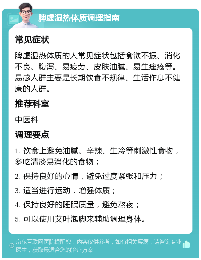 脾虚湿热体质调理指南 常见症状 脾虚湿热体质的人常见症状包括食欲不振、消化不良、腹泻、易疲劳、皮肤油腻、易生痤疮等。易感人群主要是长期饮食不规律、生活作息不健康的人群。 推荐科室 中医科 调理要点 1. 饮食上避免油腻、辛辣、生冷等刺激性食物，多吃清淡易消化的食物； 2. 保持良好的心情，避免过度紧张和压力； 3. 适当进行运动，增强体质； 4. 保持良好的睡眠质量，避免熬夜； 5. 可以使用艾叶泡脚来辅助调理身体。