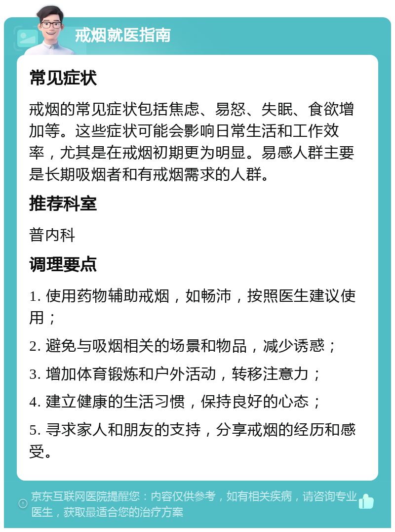 戒烟就医指南 常见症状 戒烟的常见症状包括焦虑、易怒、失眠、食欲增加等。这些症状可能会影响日常生活和工作效率，尤其是在戒烟初期更为明显。易感人群主要是长期吸烟者和有戒烟需求的人群。 推荐科室 普内科 调理要点 1. 使用药物辅助戒烟，如畅沛，按照医生建议使用； 2. 避免与吸烟相关的场景和物品，减少诱惑； 3. 增加体育锻炼和户外活动，转移注意力； 4. 建立健康的生活习惯，保持良好的心态； 5. 寻求家人和朋友的支持，分享戒烟的经历和感受。