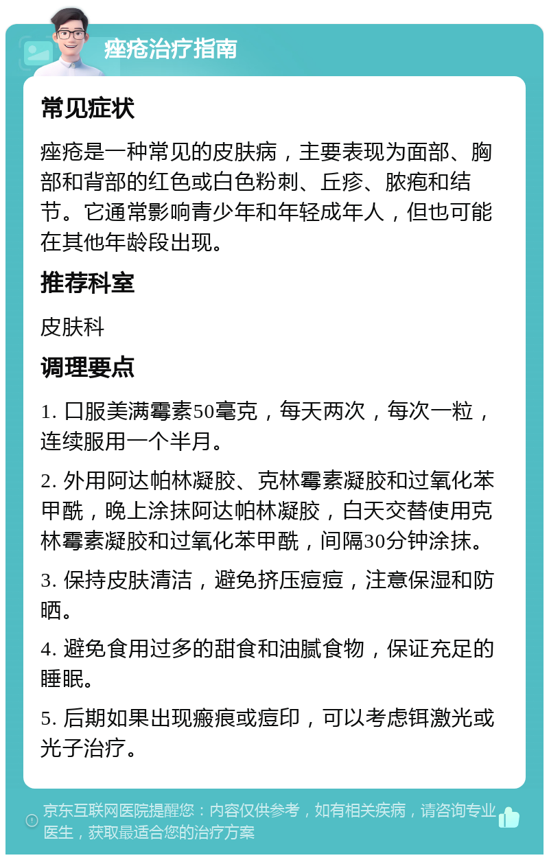 痤疮治疗指南 常见症状 痤疮是一种常见的皮肤病，主要表现为面部、胸部和背部的红色或白色粉刺、丘疹、脓疱和结节。它通常影响青少年和年轻成年人，但也可能在其他年龄段出现。 推荐科室 皮肤科 调理要点 1. 口服美满霉素50毫克，每天两次，每次一粒，连续服用一个半月。 2. 外用阿达帕林凝胶、克林霉素凝胶和过氧化苯甲酰，晚上涂抹阿达帕林凝胶，白天交替使用克林霉素凝胶和过氧化苯甲酰，间隔30分钟涂抹。 3. 保持皮肤清洁，避免挤压痘痘，注意保湿和防晒。 4. 避免食用过多的甜食和油腻食物，保证充足的睡眠。 5. 后期如果出现瘢痕或痘印，可以考虑铒激光或光子治疗。