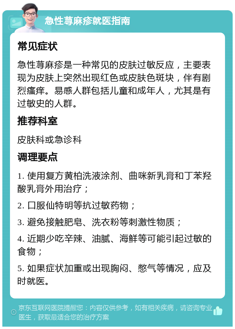 急性荨麻疹就医指南 常见症状 急性荨麻疹是一种常见的皮肤过敏反应，主要表现为皮肤上突然出现红色或皮肤色斑块，伴有剧烈瘙痒。易感人群包括儿童和成年人，尤其是有过敏史的人群。 推荐科室 皮肤科或急诊科 调理要点 1. 使用复方黄柏洗液涂剂、曲咪新乳膏和丁苯羟酸乳膏外用治疗； 2. 口服仙特明等抗过敏药物； 3. 避免接触肥皂、洗衣粉等刺激性物质； 4. 近期少吃辛辣、油腻、海鲜等可能引起过敏的食物； 5. 如果症状加重或出现胸闷、憋气等情况，应及时就医。