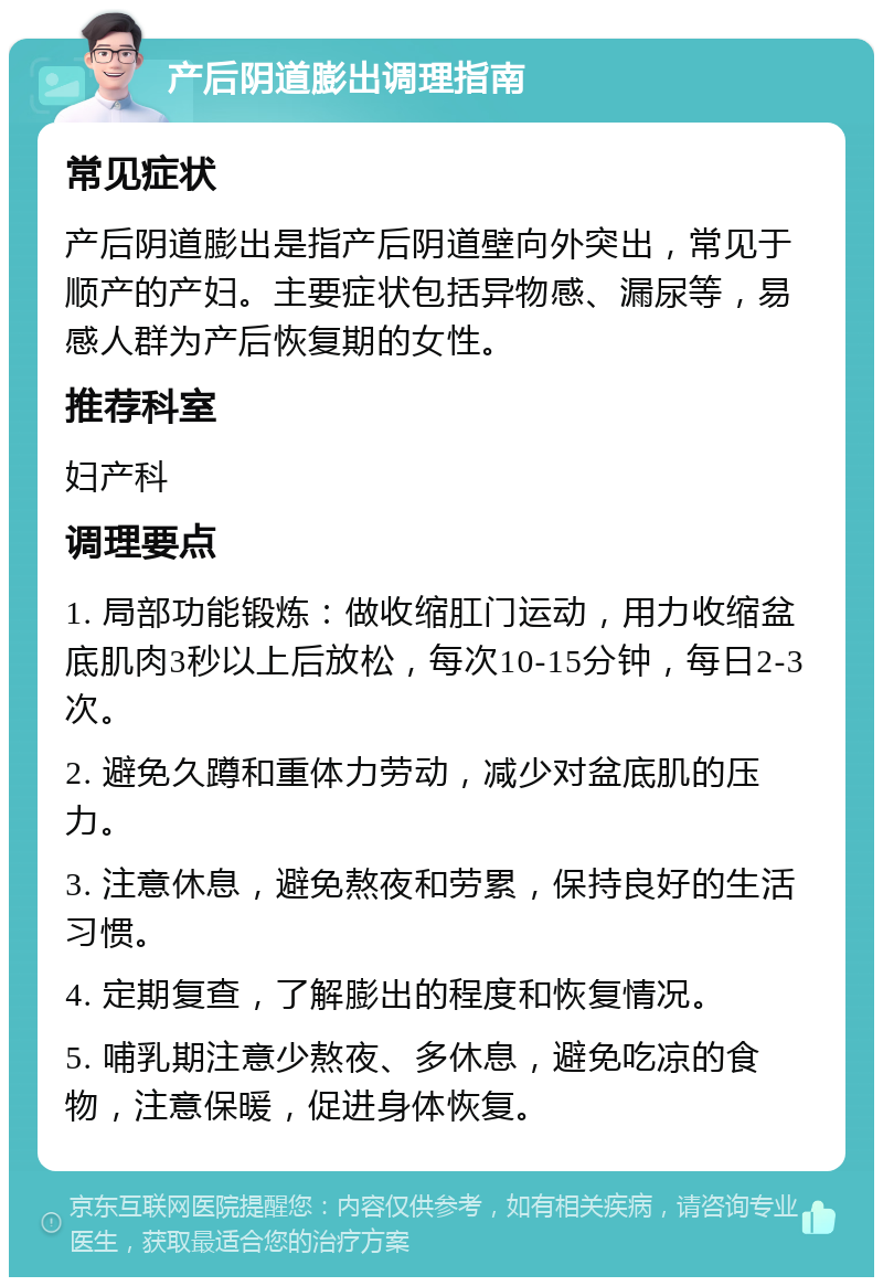 产后阴道膨出调理指南 常见症状 产后阴道膨出是指产后阴道壁向外突出，常见于顺产的产妇。主要症状包括异物感、漏尿等，易感人群为产后恢复期的女性。 推荐科室 妇产科 调理要点 1. 局部功能锻炼：做收缩肛门运动，用力收缩盆底肌肉3秒以上后放松，每次10-15分钟，每日2-3次。 2. 避免久蹲和重体力劳动，减少对盆底肌的压力。 3. 注意休息，避免熬夜和劳累，保持良好的生活习惯。 4. 定期复查，了解膨出的程度和恢复情况。 5. 哺乳期注意少熬夜、多休息，避免吃凉的食物，注意保暖，促进身体恢复。