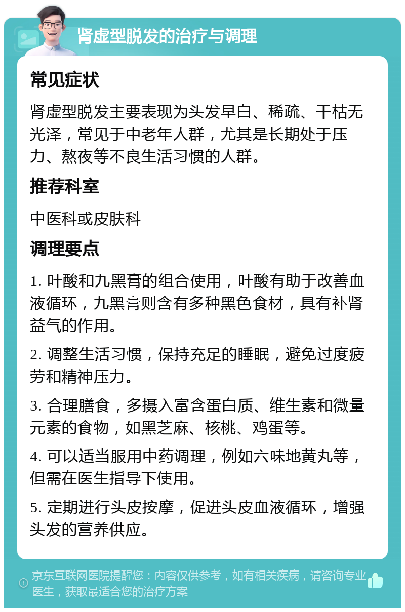 肾虚型脱发的治疗与调理 常见症状 肾虚型脱发主要表现为头发早白、稀疏、干枯无光泽，常见于中老年人群，尤其是长期处于压力、熬夜等不良生活习惯的人群。 推荐科室 中医科或皮肤科 调理要点 1. 叶酸和九黑膏的组合使用，叶酸有助于改善血液循环，九黑膏则含有多种黑色食材，具有补肾益气的作用。 2. 调整生活习惯，保持充足的睡眠，避免过度疲劳和精神压力。 3. 合理膳食，多摄入富含蛋白质、维生素和微量元素的食物，如黑芝麻、核桃、鸡蛋等。 4. 可以适当服用中药调理，例如六味地黄丸等，但需在医生指导下使用。 5. 定期进行头皮按摩，促进头皮血液循环，增强头发的营养供应。