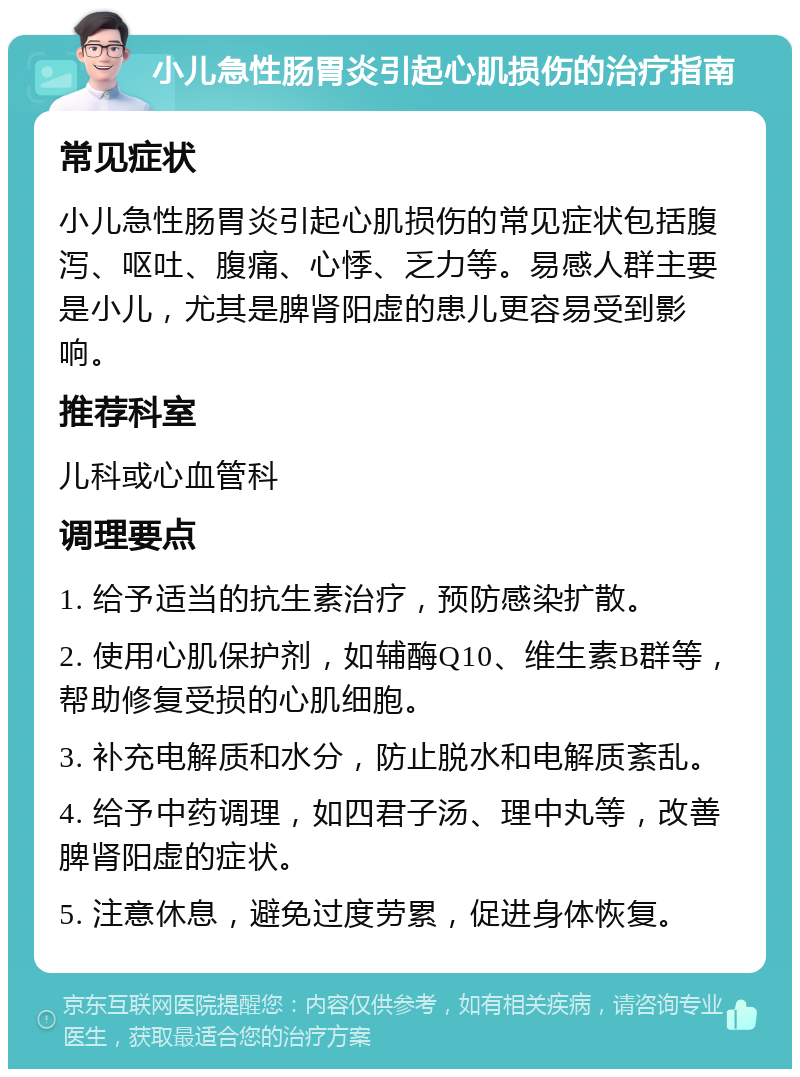 小儿急性肠胃炎引起心肌损伤的治疗指南 常见症状 小儿急性肠胃炎引起心肌损伤的常见症状包括腹泻、呕吐、腹痛、心悸、乏力等。易感人群主要是小儿，尤其是脾肾阳虚的患儿更容易受到影响。 推荐科室 儿科或心血管科 调理要点 1. 给予适当的抗生素治疗，预防感染扩散。 2. 使用心肌保护剂，如辅酶Q10、维生素B群等，帮助修复受损的心肌细胞。 3. 补充电解质和水分，防止脱水和电解质紊乱。 4. 给予中药调理，如四君子汤、理中丸等，改善脾肾阳虚的症状。 5. 注意休息，避免过度劳累，促进身体恢复。