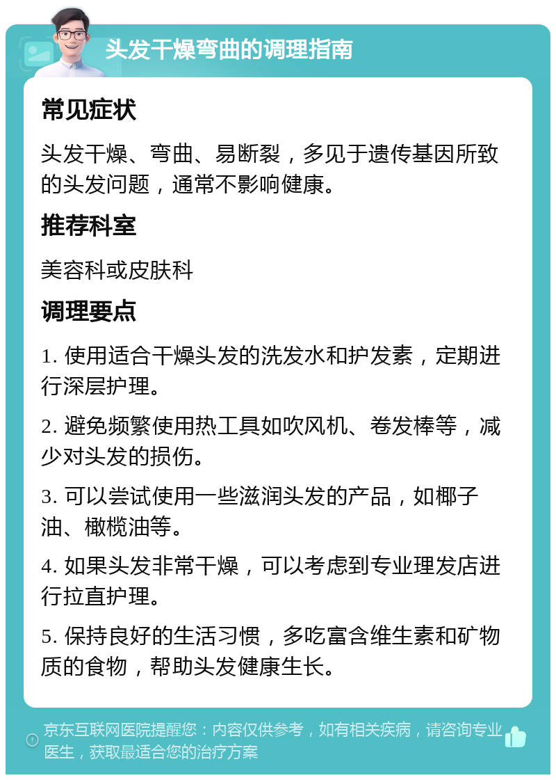 头发干燥弯曲的调理指南 常见症状 头发干燥、弯曲、易断裂，多见于遗传基因所致的头发问题，通常不影响健康。 推荐科室 美容科或皮肤科 调理要点 1. 使用适合干燥头发的洗发水和护发素，定期进行深层护理。 2. 避免频繁使用热工具如吹风机、卷发棒等，减少对头发的损伤。 3. 可以尝试使用一些滋润头发的产品，如椰子油、橄榄油等。 4. 如果头发非常干燥，可以考虑到专业理发店进行拉直护理。 5. 保持良好的生活习惯，多吃富含维生素和矿物质的食物，帮助头发健康生长。