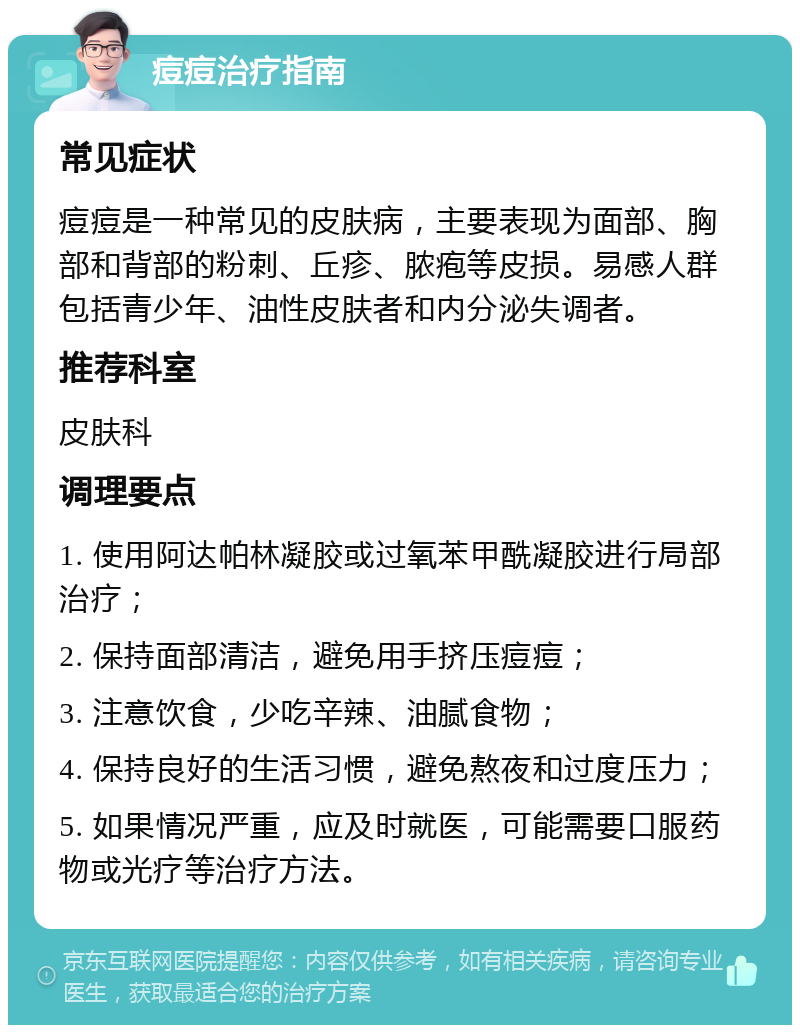 痘痘治疗指南 常见症状 痘痘是一种常见的皮肤病，主要表现为面部、胸部和背部的粉刺、丘疹、脓疱等皮损。易感人群包括青少年、油性皮肤者和内分泌失调者。 推荐科室 皮肤科 调理要点 1. 使用阿达帕林凝胶或过氧苯甲酰凝胶进行局部治疗； 2. 保持面部清洁，避免用手挤压痘痘； 3. 注意饮食，少吃辛辣、油腻食物； 4. 保持良好的生活习惯，避免熬夜和过度压力； 5. 如果情况严重，应及时就医，可能需要口服药物或光疗等治疗方法。