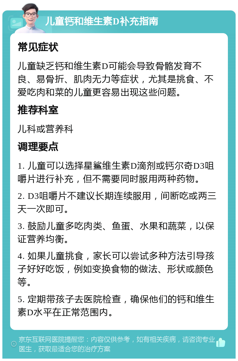 儿童钙和维生素D补充指南 常见症状 儿童缺乏钙和维生素D可能会导致骨骼发育不良、易骨折、肌肉无力等症状，尤其是挑食、不爱吃肉和菜的儿童更容易出现这些问题。 推荐科室 儿科或营养科 调理要点 1. 儿童可以选择星鲨维生素D滴剂或钙尔奇D3咀嚼片进行补充，但不需要同时服用两种药物。 2. D3咀嚼片不建议长期连续服用，间断吃或两三天一次即可。 3. 鼓励儿童多吃肉类、鱼蛋、水果和蔬菜，以保证营养均衡。 4. 如果儿童挑食，家长可以尝试多种方法引导孩子好好吃饭，例如变换食物的做法、形状或颜色等。 5. 定期带孩子去医院检查，确保他们的钙和维生素D水平在正常范围内。