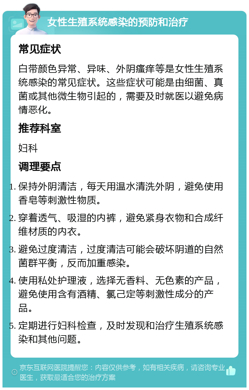 女性生殖系统感染的预防和治疗 常见症状 白带颜色异常、异味、外阴瘙痒等是女性生殖系统感染的常见症状。这些症状可能是由细菌、真菌或其他微生物引起的，需要及时就医以避免病情恶化。 推荐科室 妇科 调理要点 保持外阴清洁，每天用温水清洗外阴，避免使用香皂等刺激性物质。 穿着透气、吸湿的内裤，避免紧身衣物和合成纤维材质的内衣。 避免过度清洁，过度清洁可能会破坏阴道的自然菌群平衡，反而加重感染。 使用私处护理液，选择无香料、无色素的产品，避免使用含有酒精、氯己定等刺激性成分的产品。 定期进行妇科检查，及时发现和治疗生殖系统感染和其他问题。