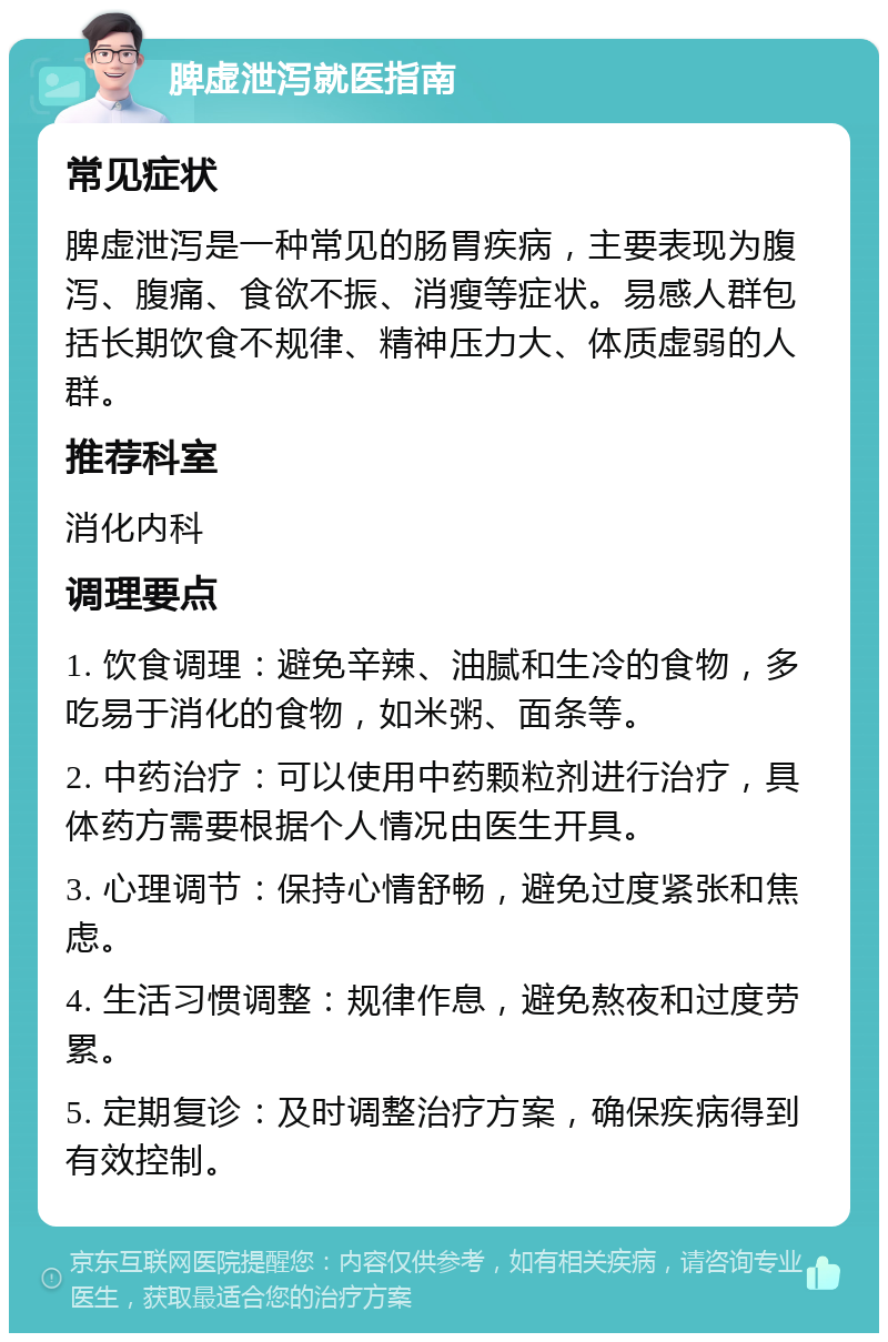 脾虚泄泻就医指南 常见症状 脾虚泄泻是一种常见的肠胃疾病，主要表现为腹泻、腹痛、食欲不振、消瘦等症状。易感人群包括长期饮食不规律、精神压力大、体质虚弱的人群。 推荐科室 消化内科 调理要点 1. 饮食调理：避免辛辣、油腻和生冷的食物，多吃易于消化的食物，如米粥、面条等。 2. 中药治疗：可以使用中药颗粒剂进行治疗，具体药方需要根据个人情况由医生开具。 3. 心理调节：保持心情舒畅，避免过度紧张和焦虑。 4. 生活习惯调整：规律作息，避免熬夜和过度劳累。 5. 定期复诊：及时调整治疗方案，确保疾病得到有效控制。