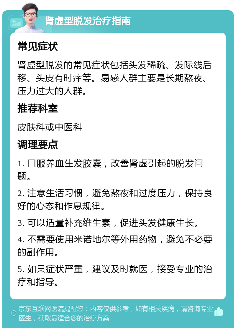 肾虚型脱发治疗指南 常见症状 肾虚型脱发的常见症状包括头发稀疏、发际线后移、头皮有时痒等。易感人群主要是长期熬夜、压力过大的人群。 推荐科室 皮肤科或中医科 调理要点 1. 口服养血生发胶囊，改善肾虚引起的脱发问题。 2. 注意生活习惯，避免熬夜和过度压力，保持良好的心态和作息规律。 3. 可以适量补充维生素，促进头发健康生长。 4. 不需要使用米诺地尔等外用药物，避免不必要的副作用。 5. 如果症状严重，建议及时就医，接受专业的治疗和指导。