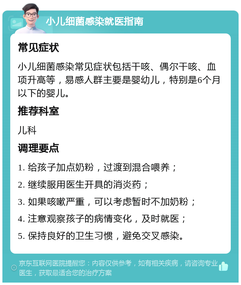 小儿细菌感染就医指南 常见症状 小儿细菌感染常见症状包括干咳、偶尔干咳、血项升高等，易感人群主要是婴幼儿，特别是6个月以下的婴儿。 推荐科室 儿科 调理要点 1. 给孩子加点奶粉，过渡到混合喂养； 2. 继续服用医生开具的消炎药； 3. 如果咳嗽严重，可以考虑暂时不加奶粉； 4. 注意观察孩子的病情变化，及时就医； 5. 保持良好的卫生习惯，避免交叉感染。